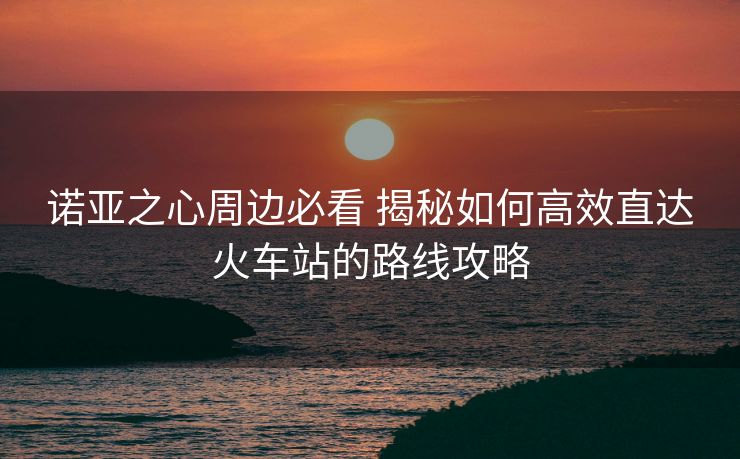 諾亞之心周邊必看 揭秘如何高效直達(dá)火車站的路線攻略