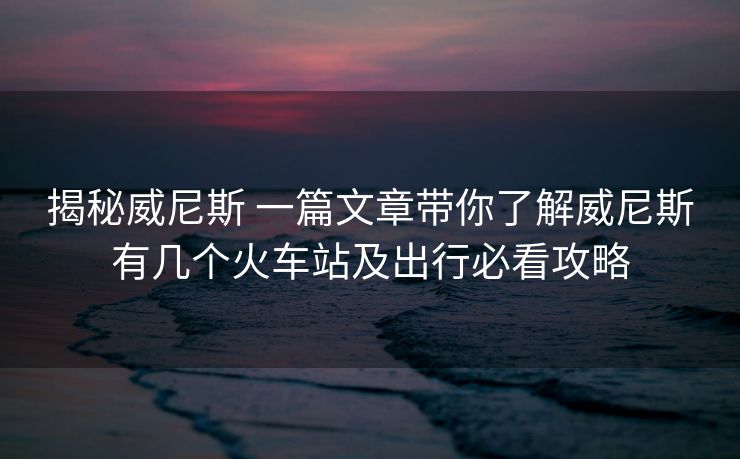 揭秘威尼斯 一篇文章帶你了解威尼斯有幾個(gè)火車站及出行必看攻略